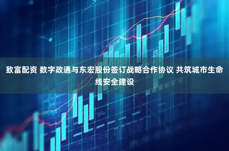 致富配资 数字政通与东宏股份签订战略合作协议 共筑城市生命线安全建设