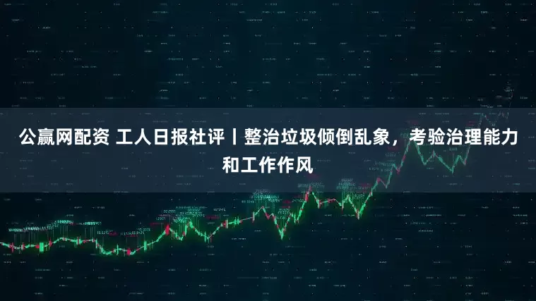 公赢网配资 工人日报社评丨整治垃圾倾倒乱象，考验治理能力和工作作风