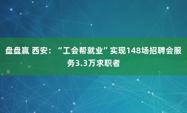 盘盘赢 西安：“工会帮就业”实现148场招聘会服务3.3万求职者