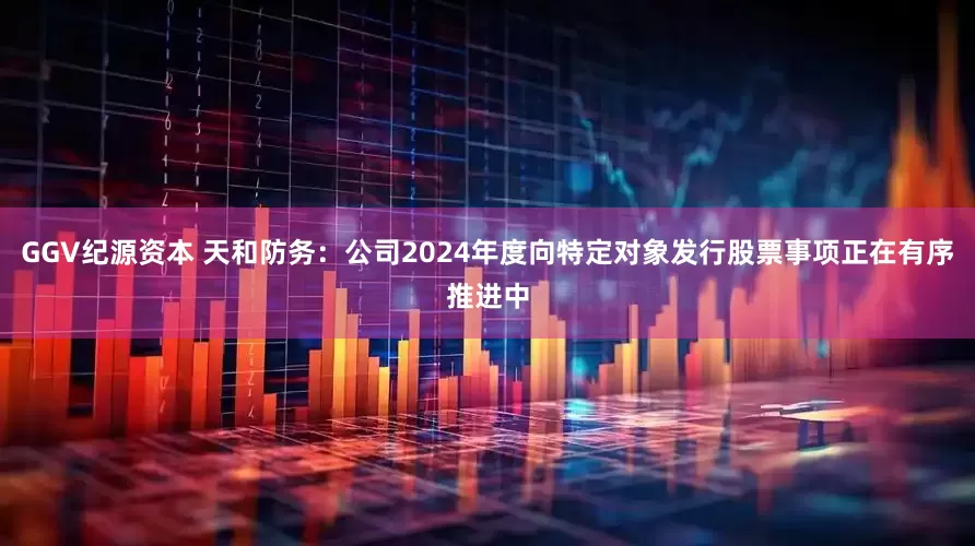 GGV纪源资本 天和防务：公司2024年度向特定对象发行股票事项正在有序推进中