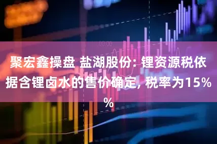 聚宏鑫操盘 盐湖股份: 锂资源税依据含锂卤水的售价确定, 税率为15%