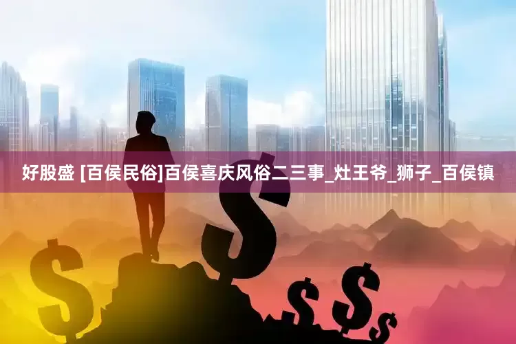 好股盛 [百侯民俗]百侯喜庆风俗二三事_灶王爷_狮子_百侯镇