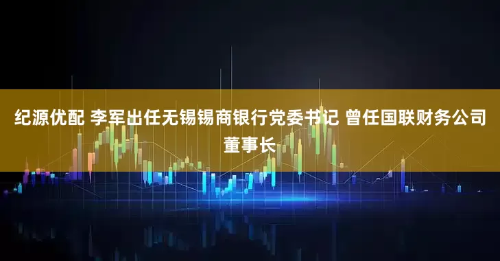 纪源优配 李军出任无锡锡商银行党委书记 曾任国联财务公司董事长