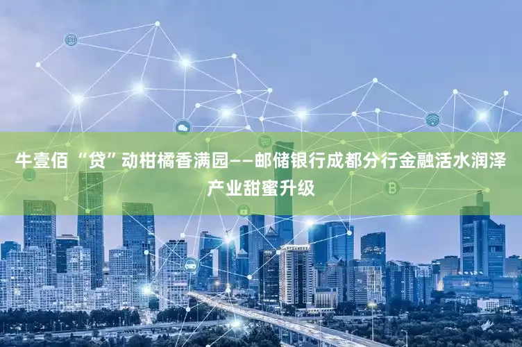 牛壹佰 “贷”动柑橘香满园——邮储银行成都分行金融活水润泽产业甜蜜升级