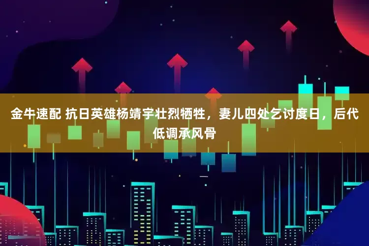 金牛速配 抗日英雄杨靖宇壮烈牺牲，妻儿四处乞讨度日，后代低调承风骨