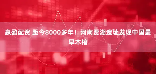 赢盈配资 距今8000多年！河南贾湖遗址发现中国最早木棺