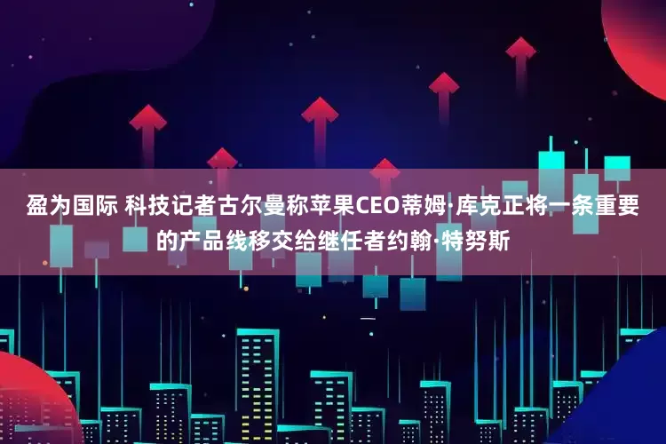 盈为国际 科技记者古尔曼称苹果CEO蒂姆·库克正将一条重要的产品线移交给继任者约翰·特努斯