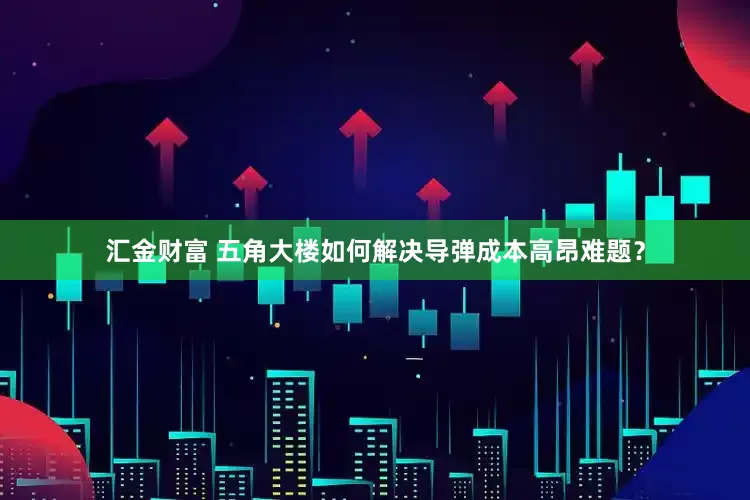 汇金财富 五角大楼如何解决导弹成本高昂难题？