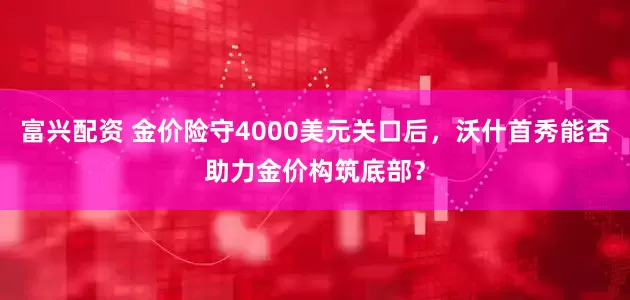 富兴配资 金价险守4000美元关口后，沃什首秀能否助力金价构筑底部？