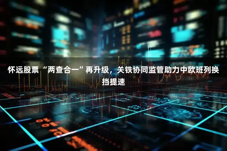 怀远股票 “两查合一”再升级，关铁协同监管助力中欧班列换挡提速